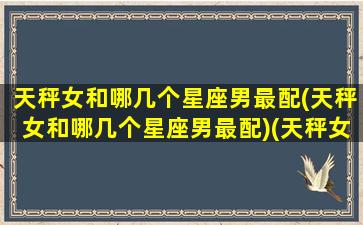 天秤女和哪几个星座男最配(天秤女和哪几个星座男最配)(天秤女和什么星座男)