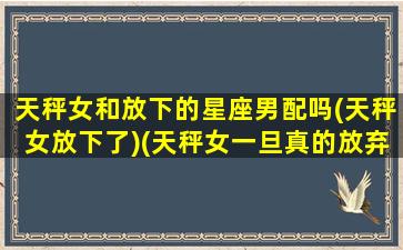 天秤女和放下的星座男配吗(天秤女放下了)(天秤女一旦真的放弃了)