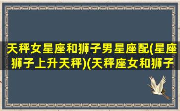 天秤女星座和狮子男星座配(星座狮子上升天秤)(天秤座女和狮子座男的性格合得来吗)