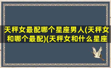 天秤女最配哪个星座男人(天秤女和哪个最配)(天秤女和什么星座男最般配)