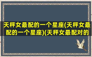 天秤女最配的一个星座(天秤女最配的一个星座)(天秤女最配对的是什么星座)