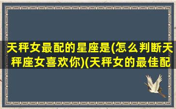 天秤女最配的星座是(怎么判断天秤座女喜欢你)(天秤女的最佳配偶星座)