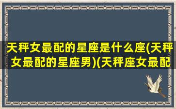 天秤女最配的星座是什么座(天秤女最配的星座男)(天秤座女最配哪个星座)