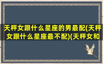 天秤女跟什么星座的男最配(天秤女跟什么星座最不配)(天秤女和什么星座男最搭配)