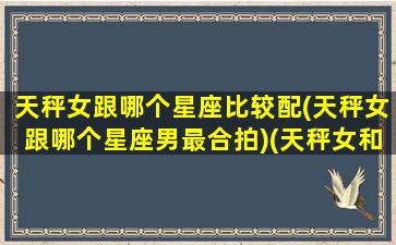 天秤女跟哪个星座比较配(天秤女跟哪个星座男最合拍)(天秤女和哪个星座配对)