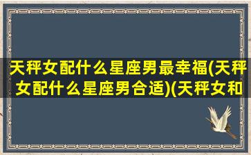 天秤女配什么星座男最幸福(天秤女配什么星座男合适)(天秤女和什么星座男最搭配)