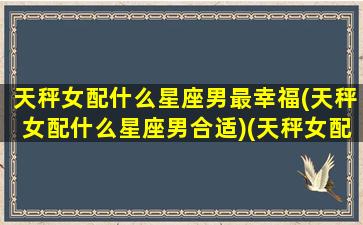 天秤女配什么星座男最幸福(天秤女配什么星座男合适)(天秤女配什么星座最好)