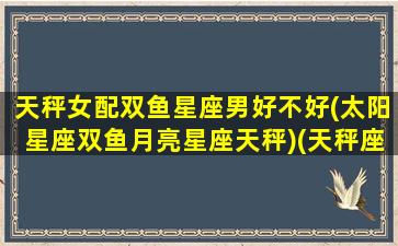 天秤女配双鱼星座男好不好(太阳星座双鱼月亮星座天秤)(天秤座女配双鱼男配吗)