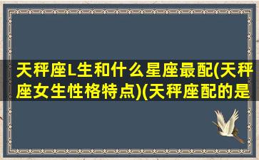 天秤座L生和什么星座最配(天秤座女生性格特点)(天秤座配的是什么座)