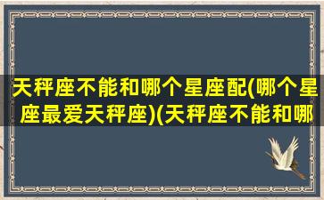 天秤座不能和哪个星座配(哪个星座最爱天秤座)(天秤座不能和哪几个星座在一起)