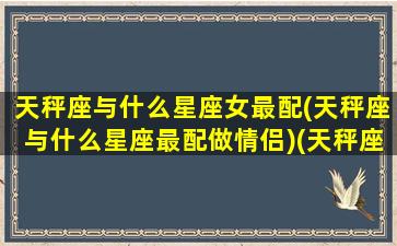 天秤座与什么星座女最配(天秤座与什么星座最配做情侣)(天秤座与什么星座配对最好)