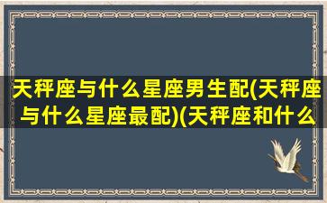 天秤座与什么星座男生配(天秤座与什么星座最配)(天秤座和什么星座最配做男女朋友)