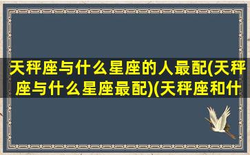 天秤座与什么星座的人最配(天秤座与什么星座最配)(天秤座和什么星座的人最匹配)