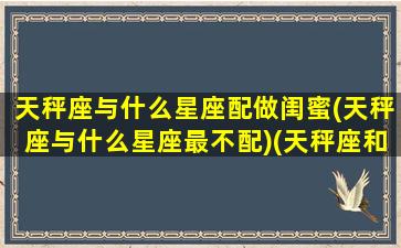 天秤座与什么星座配做闺蜜(天秤座与什么星座最不配)(天秤座和什么座最配对做闺蜜)