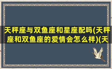 天秤座与双鱼座和星座配吗(天秤座和双鱼座的爱情会怎么样)(天秤座和双鱼座在一起合适吗)