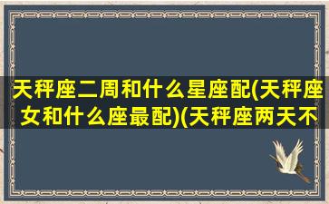 天秤座二周和什么星座配(天秤座女和什么座最配)(天秤座两天不联系你说明什么)