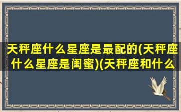 天秤座什么星座是最配的(天秤座什么星座是闺蜜)(天秤座和什么星座最配做闺蜜排行)