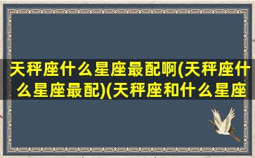 天秤座什么星座最配啊(天秤座什么星座最配)(天秤座和什么星座最配做朋友)