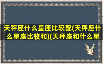 天秤座什么星座比较配(天秤座什么星座比较和)(天秤座和什么星座最匹配就是合得来)