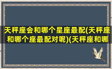 天秤座会和哪个星座最配(天秤座和哪个座最配对呢)(天秤座和哪个星座是最配的)