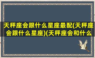 天秤座会跟什么星座最配(天秤座会跟什么星座)(天秤座会和什么样的人结婚)