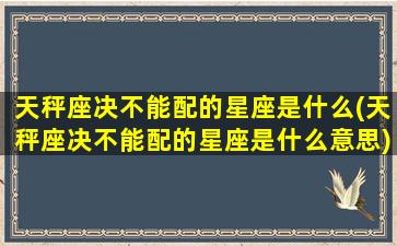 天秤座决不能配的星座是什么(天秤座决不能配的星座是什么意思)