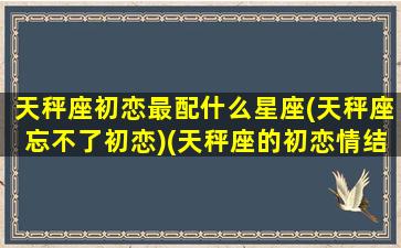 天秤座初恋最配什么星座(天秤座忘不了初恋)(天秤座的初恋情结)