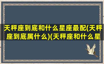 天秤座到底和什么星座最配(天秤座到底属什么)(天秤座和什么星座配对最好)