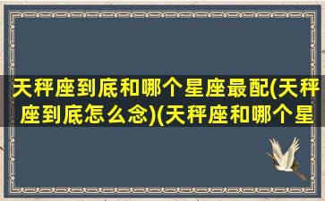 天秤座到底和哪个星座最配(天秤座到底怎么念)(天秤座和哪个星座比较般配)