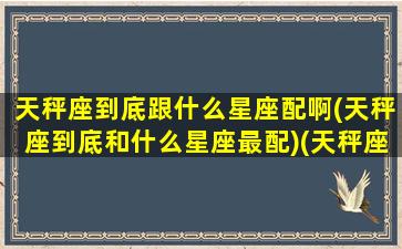 天秤座到底跟什么星座配啊(天秤座到底和什么星座最配)(天秤座与什么星座搭配)