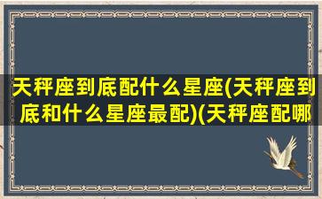 天秤座到底配什么星座(天秤座到底和什么星座最配)(天秤座配哪个星座)