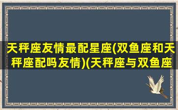 天秤座友情最配星座(双鱼座和天秤座配吗友情)(天秤座与双鱼座做朋友)