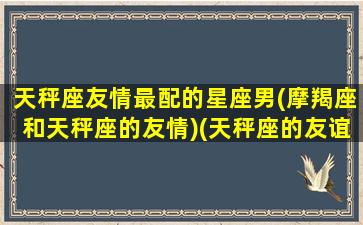 天秤座友情最配的星座男(摩羯座和天秤座的友情)(天秤座的友谊配对)