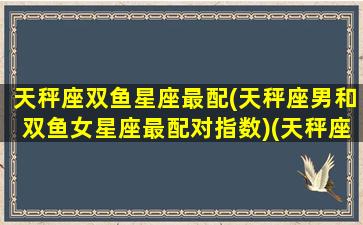 天秤座双鱼星座最配(天秤座男和双鱼女星座最配对指数)(天秤座男生性格和双鱼座配吗)