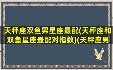 天秤座双鱼男星座最配(天秤座和双鱼星座最配对指数)(天秤座男和双鱼星座女最配)