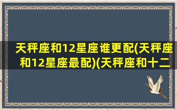 天秤座和12星座谁更配(天秤座和12星座最配)(天秤座和十二星座配对百分比)