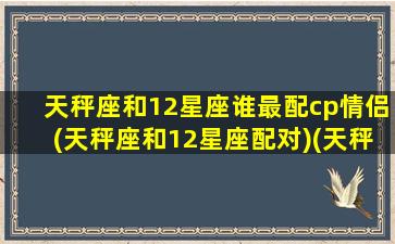 天秤座和12星座谁最配cp情侣(天秤座和12星座配对)(天秤座和十二星座匹配度)