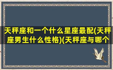 天秤座和一个什么星座最配(天秤座男生什么性格)(天秤座与哪个星座般配)