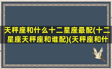 天秤座和什么十二星座最配(十二星座天秤座和谁配)(天秤座和什么星座最配排行榜)