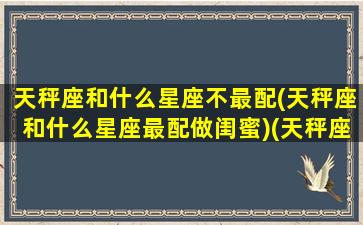 天秤座和什么星座不最配(天秤座和什么星座最配做闺蜜)(天秤座和什么星座最不合适)