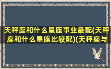 天秤座和什么星座事业最配(天秤座和什么星座比较配)(天秤座与什么星座最搭配)