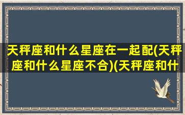 天秤座和什么星座在一起配(天秤座和什么星座不合)(天秤座和什么星座更搭配)