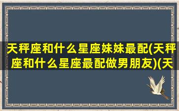 天秤座和什么星座妹妹最配(天秤座和什么星座最配做男朋友)(天秤座和什么星座是天生一对的闺蜜)