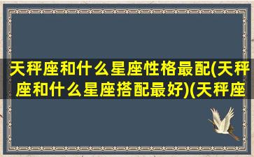 天秤座和什么星座性格最配(天秤座和什么星座搭配最好)(天秤座和什么星座比较合适)