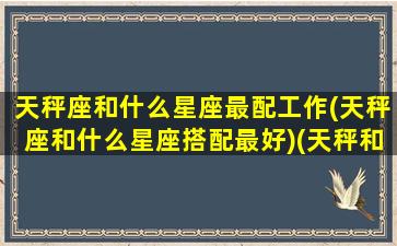 天秤座和什么星座最配工作(天秤座和什么星座搭配最好)(天秤和什么星座最适合)