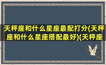 天秤座和什么星座最配打分(天秤座和什么星座搭配最好)(天秤座和什么星座更搭配)