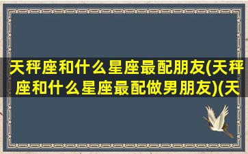 天秤座和什么星座最配朋友(天秤座和什么星座最配做男朋友)(天秤座和什么星座搭配会有好运气)