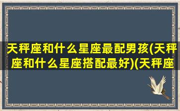 天秤座和什么星座最配男孩(天秤座和什么星座搭配最好)(天秤座和什么星座最配做男女朋友)