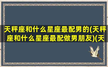 天秤座和什么星座最配男的(天秤座和什么星座最配做男朋友)(天秤座和哪个星座的男生最配)