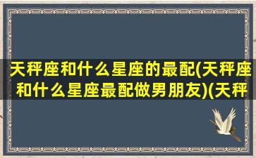 天秤座和什么星座的最配(天秤座和什么星座最配做男朋友)(天秤座和什么星座很般配)